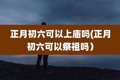 正月初六可以上庙吗(正月初六可以祭祖吗)