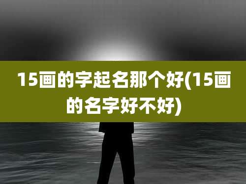 15画的字起名那个好(15画的名字好不好)
