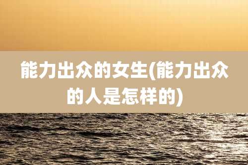 能力出众的女生(能力出众的人是怎样的)