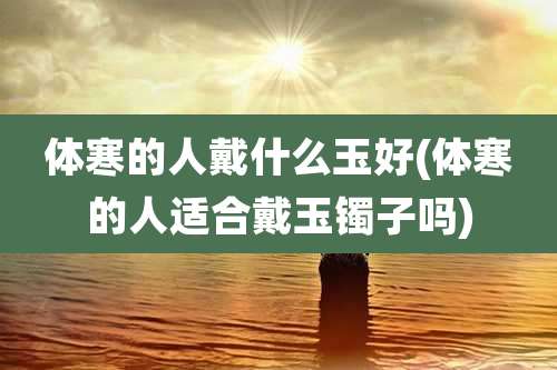 体寒的人戴什么玉好(体寒的人适合戴玉镯子吗)