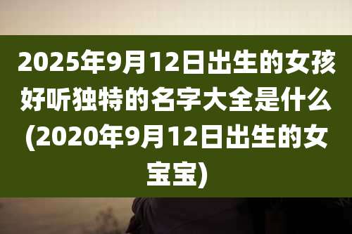 2025年9月12日出生的女孩好听独特的名字大全是什么(2020年9月12日出生的女宝宝)