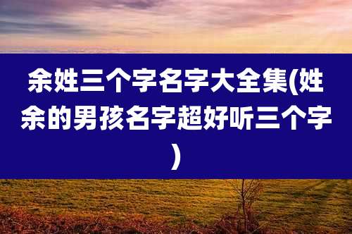 余姓三个字名字大全集(姓余的男孩名字超好听三个字)