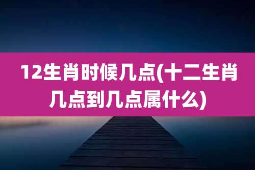 12生肖时候几点(十二生肖几点到几点属什么)
