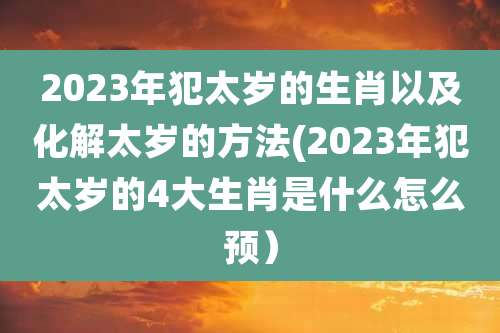 2023年犯太岁的生肖以及化解太岁的方法(2023年犯太岁的4大生肖是什么怎么预）