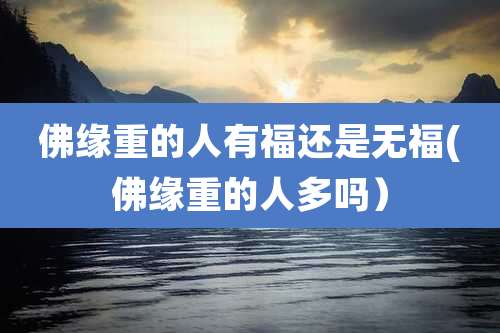 佛缘重的人有福还是无福(佛缘重的人多吗）