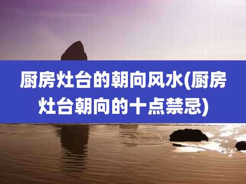 厨房灶台的朝向风水(厨房灶台朝向的十点禁忌)