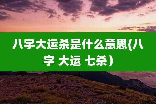 八字大运杀是什么意思(八字 大运 七杀)