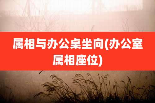 属相与办公桌坐向(办公室属相座位)