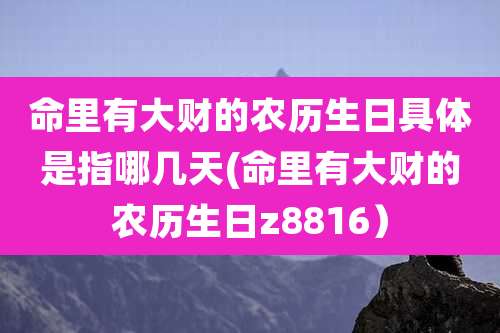命里有大财的农历生日具体是指哪几天(命里有大财的农历生日z8816)