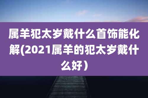 属羊犯太岁戴什么首饰能化解(2021属羊的犯太岁戴什么好）