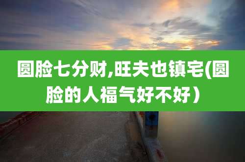 圆脸七分财,旺夫也镇宅(圆脸的人福气好不好)