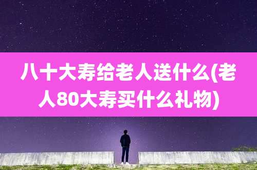 八十大寿给老人送什么(老人80大寿买什么礼物)