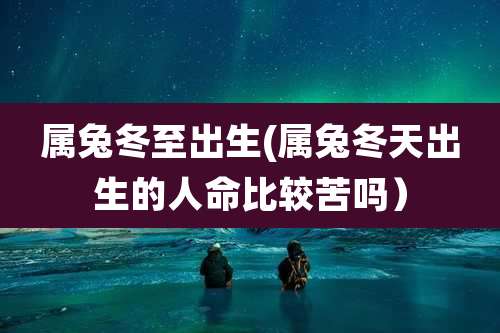属兔冬至出生(属兔冬天出生的人命比较苦吗）