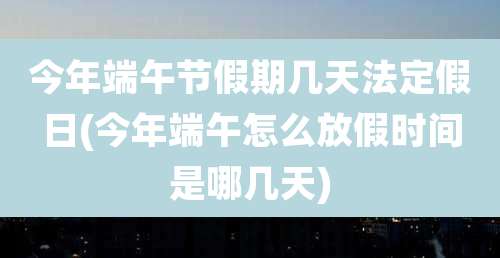 今年端午节假期几天法定假日(今年端午怎么放假时间是哪几天)