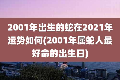 2001年出生的蛇在2021年运势如何(2001年属蛇人最好命的出生日)