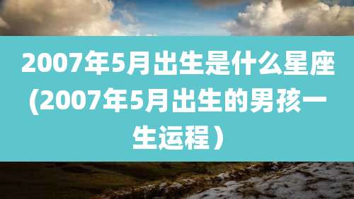 2007年5月出生是什么星座(2007年5月出生的男孩一生运程）