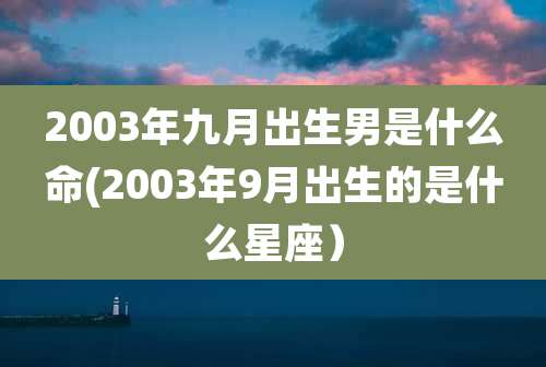 2003年九月出生男是什么命(2003年9月出生的是什么星座）