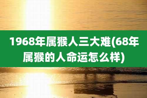 1968年属猴人三大难(68年属猴的人命运怎么样)