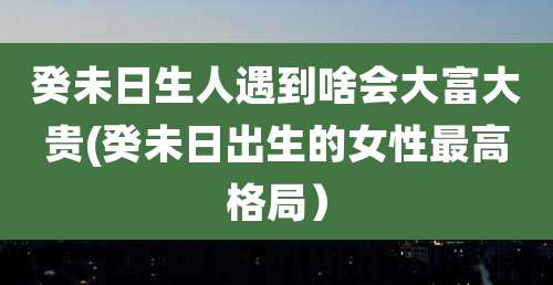 癸未日生人遇到啥会大富大贵(癸未日出生的女性最高格局）