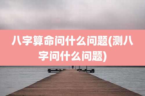 八字算命问什么问题(测八字问什么问题)