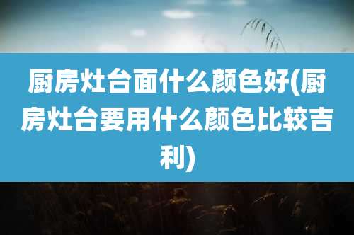 厨房灶台面什么颜色好(厨房灶台要用什么颜色比较吉利)