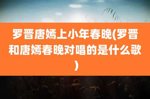 罗晋唐嫣上小年春晚(罗晋和唐嫣春晚对唱的是什么歌）
