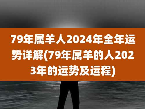 79年属羊人2024年全年运势详解(79年属羊的人2023年的运势及运程)