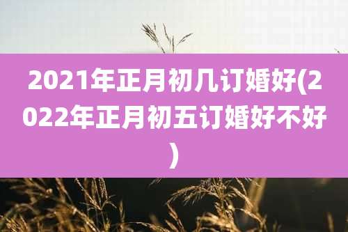 2021年正月初几订婚好(2022年正月初五订婚好不好)