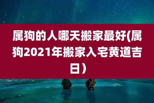属狗的人哪天搬家最好(属狗2021年搬家入宅黄道吉日)
