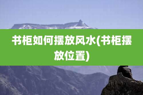 书柜如何摆放风水(书柜摆放位置)