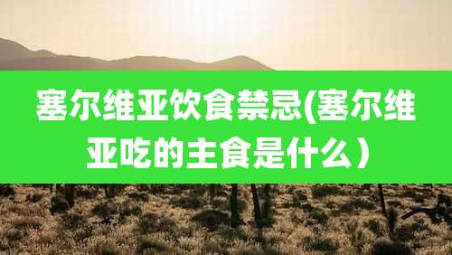 塞尔维亚饮食禁忌(塞尔维亚吃的主食是什么)