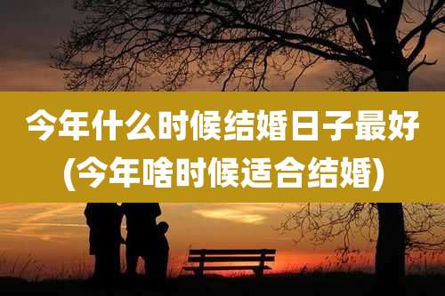 今年什么时候结婚日子最好(今年啥时候适合结婚)