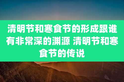 清明节和寒食节的形成跟谁有非常深的渊源 清明节和寒食节的传说