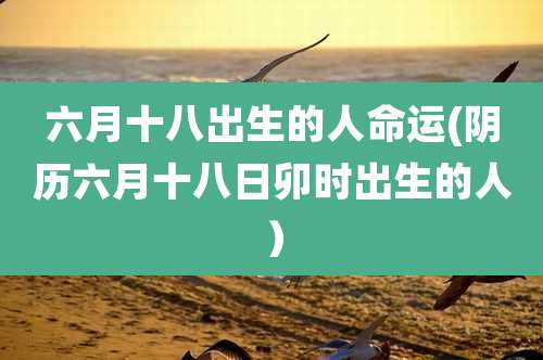 六月十八出生的人命运(阴历六月十八日卯时出生的人)