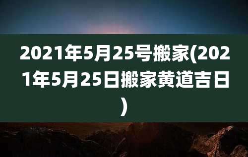 2021年5月25号搬家(2021年5月25日搬家黄道吉日)