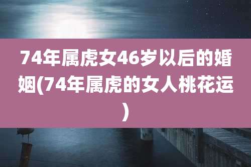 74年属虎女46岁以后的婚姻(74年属虎的女人桃花运)