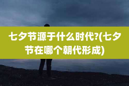 七夕节源于什么时代?(七夕节在哪个朝代形成)