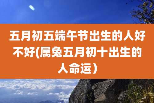 五月初五端午节出生的人好不好(属兔五月初十出生的人命运)