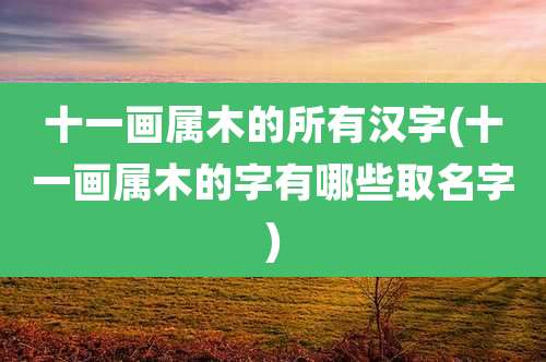 十一画属木的所有汉字(十一画属木的字有哪些取名字)