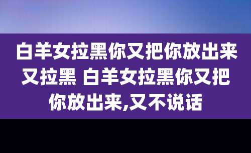 白羊女拉黑你又把你放出来又拉黑 白羊女拉黑你又把你放出来,又不说话