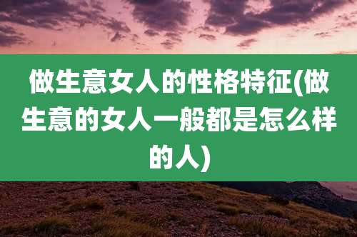 做生意女人的性格特征(做生意的女人一般都是怎么样的人)