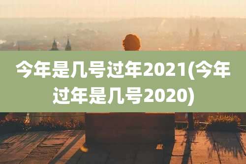 今年是几号过年2021(今年过年是几号2020)