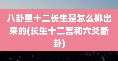 八卦里十二长生是怎么排出来的(长生十二宫和六爻断卦)