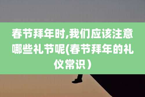 春节拜年时,我们应该注意哪些礼节呢(春节拜年的礼仪常识)