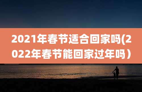 2021年春节适合回家吗(2022年春节能回家过年吗）