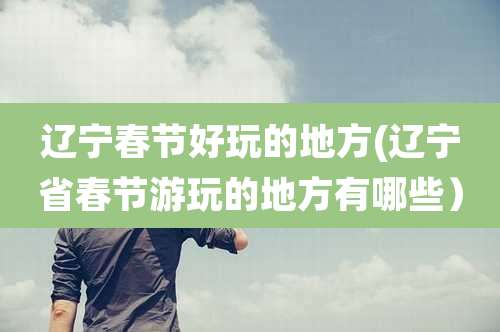 辽宁春节好玩的地方(辽宁省春节游玩的地方有哪些)