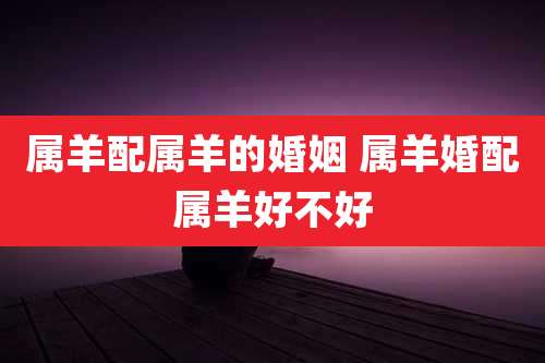属羊配属羊的婚姻 属羊婚配属羊好不好