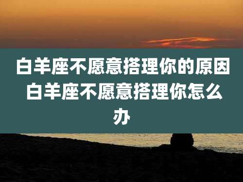 白羊座不愿意搭理你的原因 白羊座不愿意搭理你怎么办
