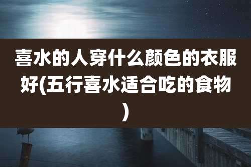 喜水的人穿什么颜色的衣服好(五行喜水适合吃的食物)