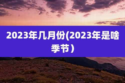 2023年几月份(2023年是啥季节）